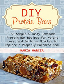 DIY Protein Bars: 55 Simple & Tasty Homemade Protein Bar Recipes for Weight Loss, and Build Muscles to Replace a Properly Balanced Meal (Protein Bars, DIY Protein Bars, protein bars at home) - Maria Garcia