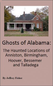 Ghosts of Alabama: The Haunted Locations of Anniston, Birmingham, Hoover, Bessemer and Talladega - Jeffrey Fisher