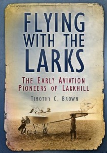 Flying with the Larks: The Early Aviation Pioneers of Lark Hill - Timothy Brown