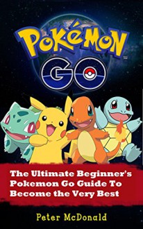 Pokemon Go: The Ultimate Beginner's Pokemon Go Guide To Become the Very Best Trainer Out There. (Pokemon, Pokemon Go, Hints, Tricks, Tips, Secrets, Strategies, iOS, Android) - Peter McDonald