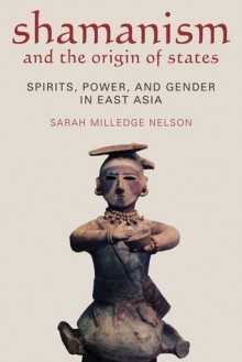 SHAMANISM AND THE ORIGIN OF STATES: SPIRITS, POWER, AND GENDER IN EAST ASIA - Sarah Milledge Nelson