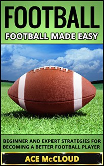 Football: Football Made Easy: Beginner and Expert Strategies For Becoming A Better Football Player (Football Strategy Tips Guide) (American Football Coaching Training Tactics) - Ace McCloud