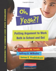 Oh, Yeah?!: Putting Argument to Work Both in School and Out - Michael Smith, Jeffrey D. Wilhelm, James E. Fredricksen