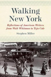 Walking New York: Reflections of American Writers from Walt Whitman to Teju Cole - Stephen Miller