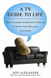 A TV Guide to Life: How I Learned Everything I Needed to Know From Watching Television - Jeff Alexander