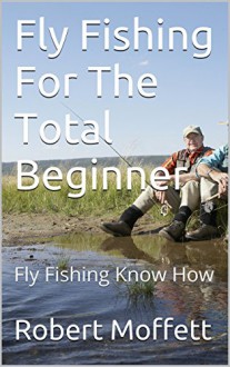 Fly Fishing For The Total Beginner: Fly Fishing Know How - Robert Moffett