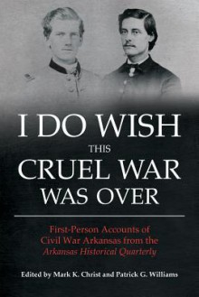 I Do Wish This Cruel War Was Over: First-Person Accounts of Civil War Arkansas from the Arkansas Historical Quarterly - Mark K Christ, Patrick G Williams