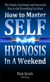 How To Master Self-Hypnosis In A Weekend - The Simple, Systematic and Successful Way to Get Everything You Want - Rick Smith