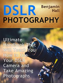 DSLR Photography: Ultimate Handbook That Will Teach You How to Use Your DSLR Camera and Take Amazing Photographs (DSLR Photography books, dslr photography for beginners, dslr photography made easy) - Benjamin Hall