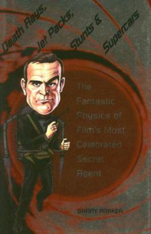 Death Rays, Jet Packs, Stunts, and Supercars: The Fantastic Physics of Film's Most Celebrated Secret Agent - Barry Parker