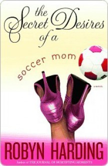 The Secret Desires of a Soccer Mom: A Novel - Robyn Harding