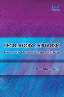 Regulatory Capitalism: How It Works, Ideas For Making It Work Better - John Braithwaite