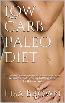 Low Carb Paleo Diet: 30 The Most Amazing Low Carb Paleo Slow Cooker Recipes For Healthy Eating And Weight Loss The Delicious Way - Lisa Brown