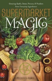 Supermarket Magic: Creating Spells, Brews, Potions & Powders from Everyday Ingredients - Michael Furie