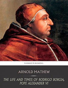 The Life and Times of Rodrigo Borgia, Pope Alexander VI - Arnold Mathew