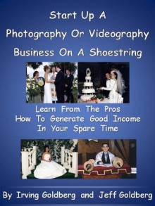 Start Up a Photography or Videography Business On A Shoestring - Learn From The Pros How To Generate Good Income In Your Spare Time - Jeffrey Goldberg, Irving Goldberg