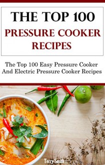 The Top 100 Pressure Cooker Recipes: The Top 100 Pressure And Electric Pressure Cooker Recipes - Terry Smith