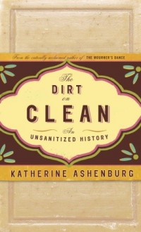 The Dirt on Clean: An Unsanitized History - Katherine Ashenburg