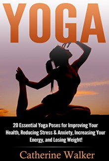 Yoga: 20 Essential Yoga Poses for Improving Your Health, Reducing Stress & Anxiety, Increasing Your Energy, and Losing Weight! (Yoga For Beginners, Mindfulness, Meditation, Stress Relief, Buddhism) - Catherine Walker