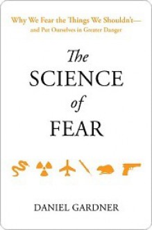 The Science of Fear: Why We Fear the Things We Shouldn't--and Put Ourselves in Greater Danger - Dan Gardner