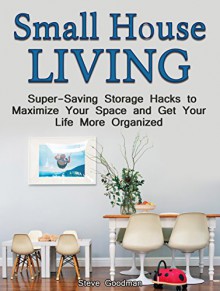 Small House Living: Super-Saving Storage Hacks to maximize Your space and Get Your Life More Organized (Small House Living, Small House Plans, Small House Decorating) - Steve Goodman