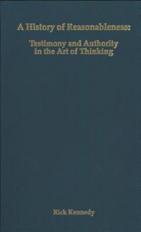 A History of Reasonableness: Testimony and Authority in the Art of Thinking - Rick Kennedy