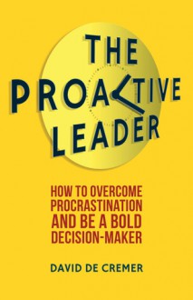 The Proactive Leader: How To Overcome Procrastination And Be A Bold Decision-Maker - David De Cremer