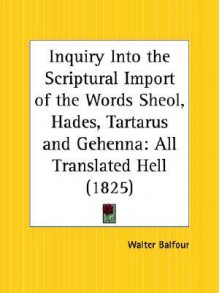 Inquiry Into the Scriptural Import of the Words Sheol, Hades, Tartarus and Gehenna: All Translated Hell - Walter Balfour