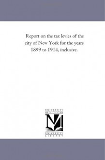 Report on the tax levies of the city of New York for the years 1899 to 1914, inclusive. - Michigan Historical Reprint Series