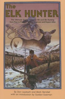 The Elk Hunter: The Ultimate Source Book on Elk and Elk Hunting from Past to Present, for the Beginner and Expert Alike - Don Laubach, Mark Henckel