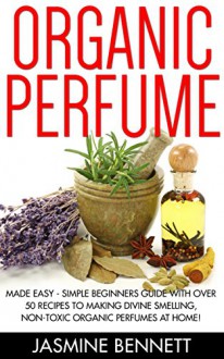 Organic Perfume: Made Easy - Simple Beginners Guide With Over 50 Recipes To Making Divine Smelling, Non-Toxic Organic Perfumes At Home! (How To Make Perfume, Homemade Deodorant, DIY Perfume Recipes) - Jasmine Bennett