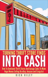 Turning Thrift Store Finds Into Cash: How To Dominate Thrift Stores And Garage Sales To Make Huge Money Selling On eBay, Amazon And Craigslist (Making Money Online Book 5) - Rick Riley