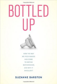 Bottled Up: How the Way We Feed Babies Has Come to Define Motherhood, and Why It Shouldn’t - Suzanne Barston