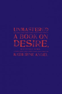 Unmastered: A Book on Desire, Most Difficult to Tell - Katherine Angel