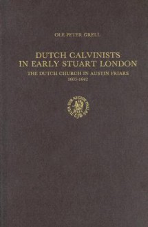 Dutch Calvinists in Early Stuart London: The Dutch Church in Austin Friars 1603-1642 - Ole Peter Grell