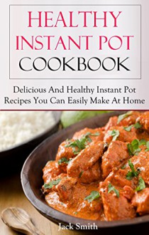 Healthy Instant Pot Recipes: Delicious And Fresh Instant Pot Recipes You Can Easily Make At Home (Instant Pot Cookbook) - Jack Smith