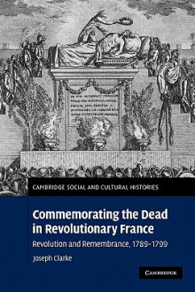 Commemorating the Dead in Revolutionary France: Revolution and Remembrance, 1789-1799 - Joseph Clarke