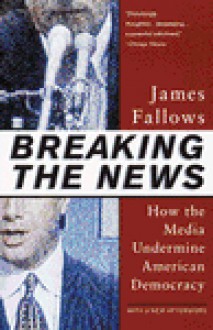 Breaking the News: How the Media Undermine American Democracy - James Fallows