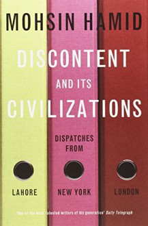 Discontent and its Civilisations: Dispatches from Lahore, New York and London - Mohsin Hamid