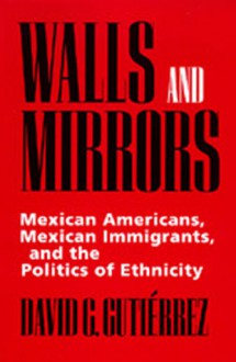 Walls and Mirrors: Mexican Americans, Mexican Immigrants, and the Politics of Ethnicity - David G. Gutiérrez