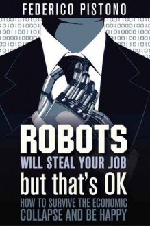 Robots Will Steal Your Job, But That's OK: How to Survive the Economic Collapse and Be Happy - Federico Pistono