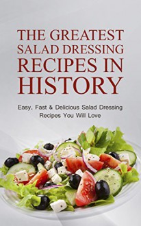 The Greatest Salad Dressing Recipes In History: Easy, Fast & Delicious Salad Dressing Recipes You Will Love - Sonia Maxwell