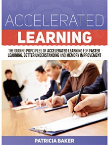 Accelerated Learning: The Guiding Principles of Accelerated Learning for Faster Learning, Better Understanding and Memory Improvement (Accelerated Learning, ... learning techniques, learning to read) - Patricia Baker