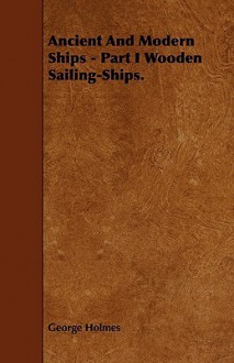 Ancient and Modern Ships, Part I: Wooden Sailing-Ships - George Holmes