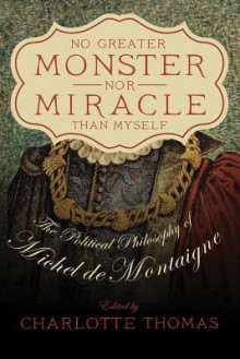 No Greater Monster Nor Miracle Than Myself: The Political Philosophy of Michel de Montaigne - Charlotte Thomas