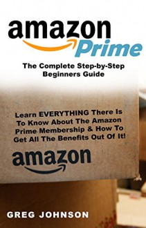 Amazon Prime: The Complete Step-by-Step Beginners Guide: Learn EVERYTHING There Is To Know About The Amazon Prime Membership & How To Get All The Benefits Out Of It! - Greg Johnson