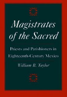 Magistrates of the Sacred: Parish Priests and Indian Parishioners in Eighteenth-Century Mexico - William B. Taylor