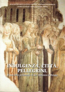 Indulgenza, città, pellegrini. Il caso della perdonanza di San Domenico di Perugia - Clara Cutini, Tiziana Biganti, Andrea Maiarelli, Guido Della Torre, Attilio Bartoli Langeli, Costanza Del Giudice, Giovanna Casagrande