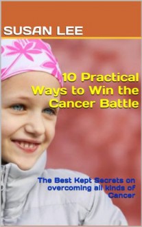 10 Practical Ways to Win the Cancer Battle: The Best Kept Secrets on overcoming all kinds of Cancer - Susan Lee