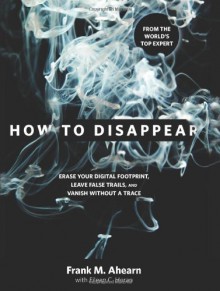 How to Disappear: Erase Your Digital Footprint, Leave False Trails, and Vanish without a Trace - Frank M. Ahearn, Eileen C. Horan
